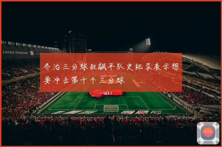 乔治三分球狂飙平队史纪录表示想要冲击第十个三分球