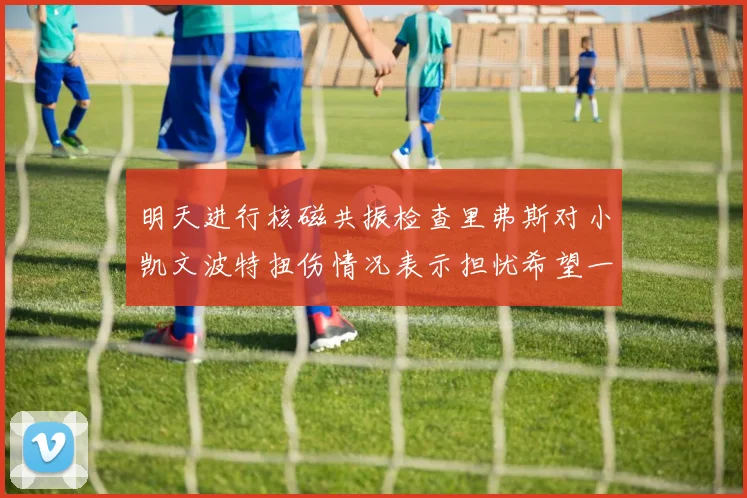 明天进行核磁共振检查里弗斯对小凯文波特扭伤情况表示担忧希望一切顺利