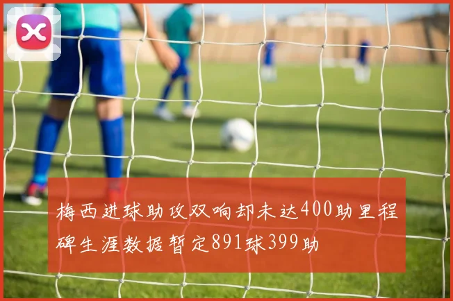 梅西进球助攻双响却未达400助里程碑生涯数据暂定891球399助