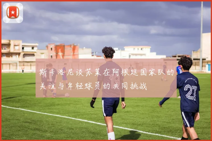 斯卡洛尼谈苏莱在阿根廷国家队的关注与年轻球员的共同挑战