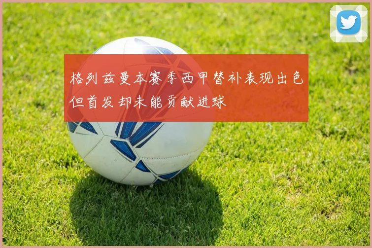 格列兹曼本赛季西甲替补表现出色但首发却未能贡献进球