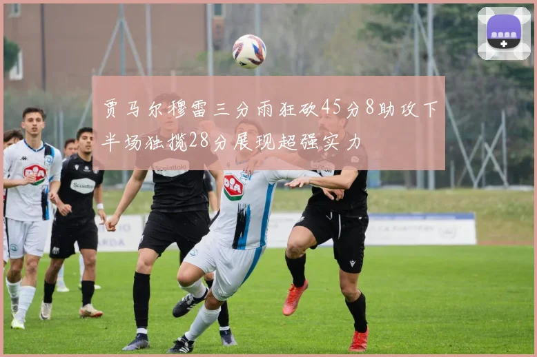 贾马尔穆雷三分雨狂砍45分8助攻下半场独揽28分展现超强实力