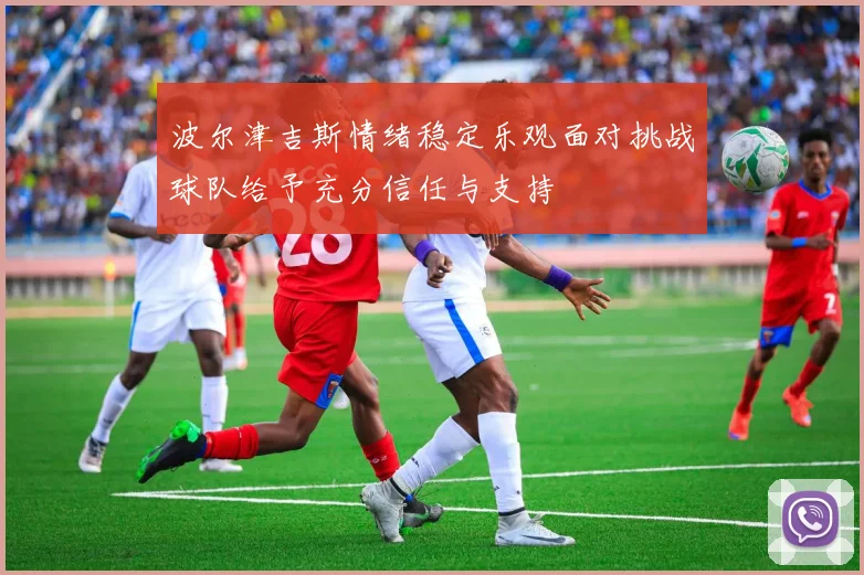 波尔津吉斯情绪稳定乐观面对挑战球队给予充分信任与支持