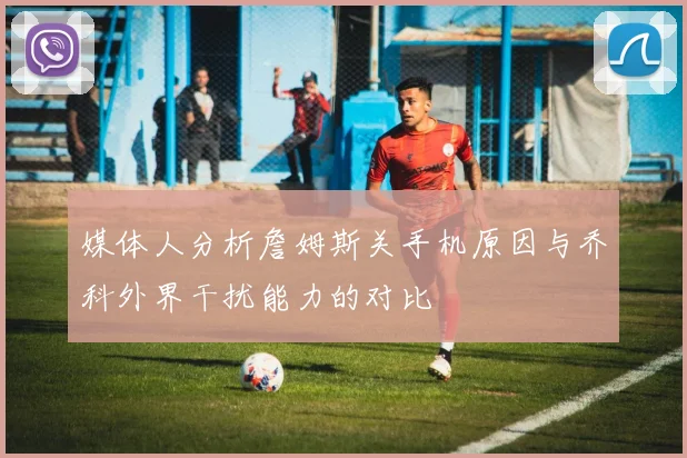 媒体人分析詹姆斯关手机原因与乔科外界干扰能力的对比