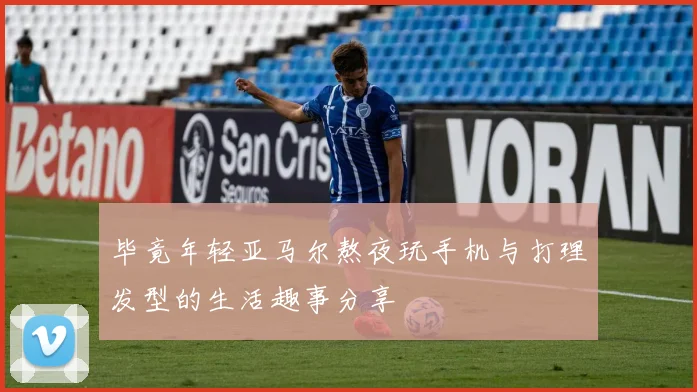 毕竟年轻亚马尔熬夜玩手机与打理发型的生活趣事分享