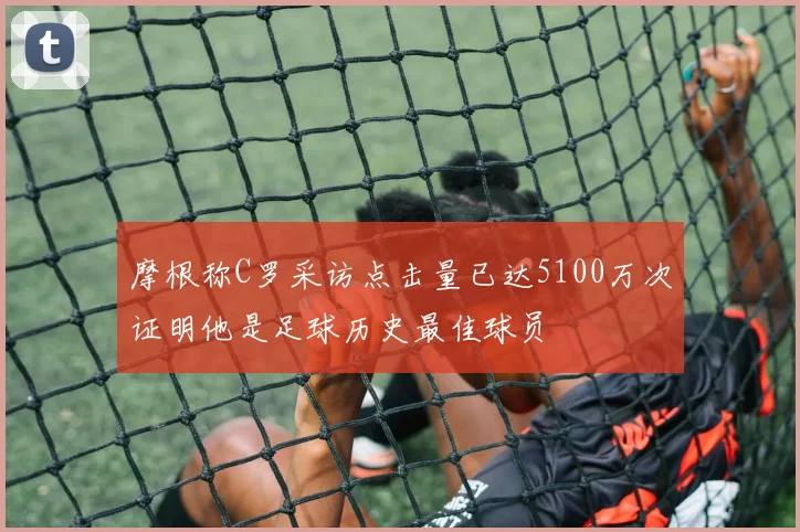 摩根称C罗采访点击量已达5100万次证明他是足球历史最佳球员
