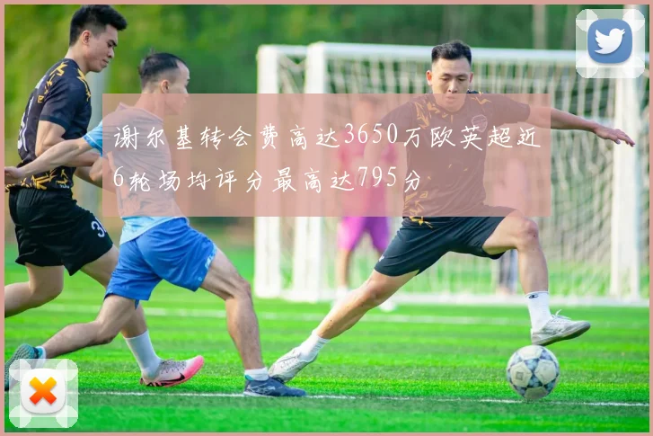 谢尔基转会费高达3650万欧英超近6轮场均评分最高达795分