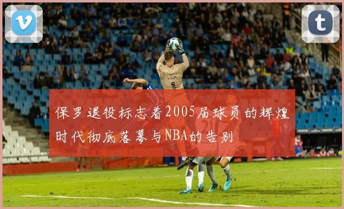 保罗退役标志着2005届球员的辉煌时代彻底落幕与NBA的告别