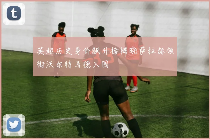 英超历史身价飙升榜揭晓萨拉赫领衔沃尔特马德入围