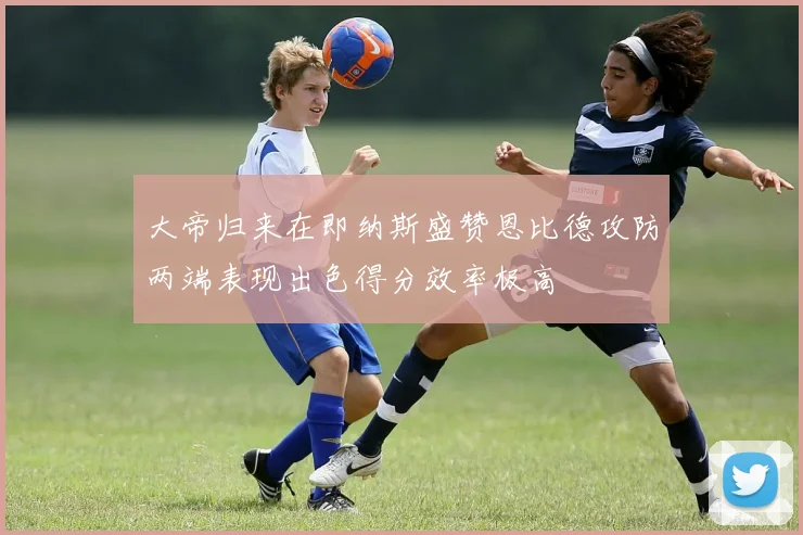 大帝归来在即纳斯盛赞恩比德攻防两端表现出色得分效率极高