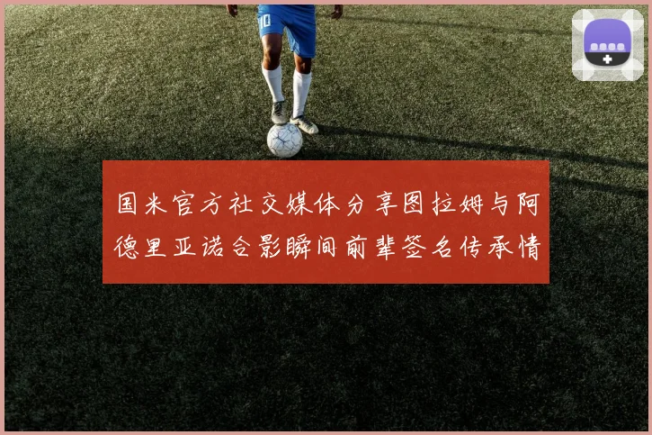国米官方社交媒体分享图拉姆与阿德里亚诺合影瞬间前辈签名传承情怀