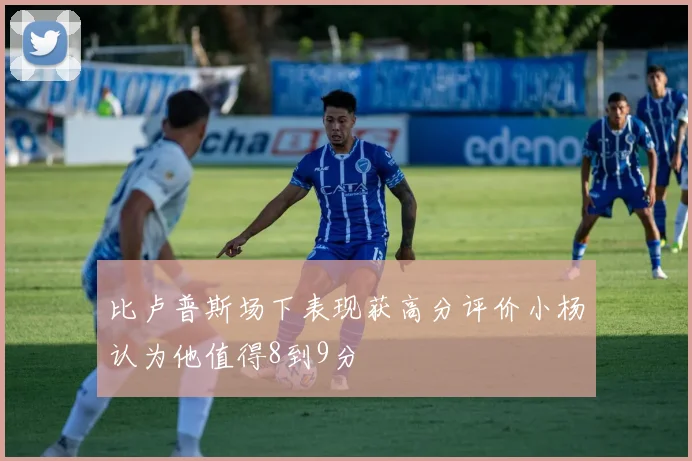 比卢普斯场下表现获高分评价小杨认为他值得8到9分