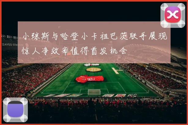 小琼斯与哈登小卡祖巴茨联手展现惊人净效率值得首发机会